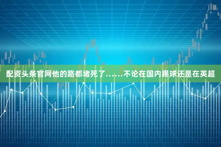 配资头条官网他的路都堵死了……不论在国内踢球还是在英超