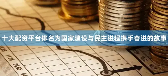 十大配资平台排名为国家建设与民主进程携手奋进的故事