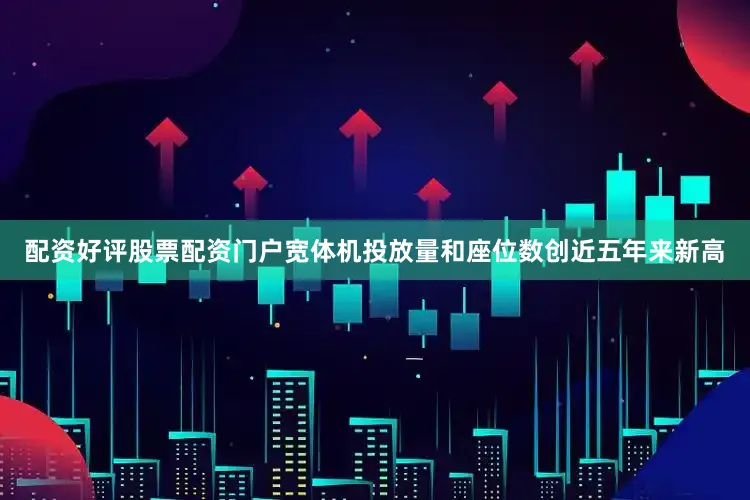 配资好评股票配资门户宽体机投放量和座位数创近五年来新高