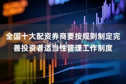 全国十大配资券商要按规则制定完善投资者适当性管理工作制度