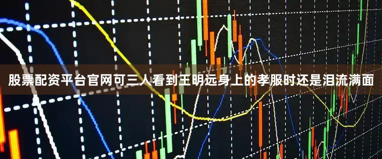 股票配资平台官网可三人看到王明远身上的孝服时还是泪流满面