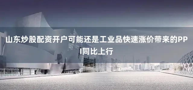 山东炒股配资开户可能还是工业品快速涨价带来的PPI同比上行