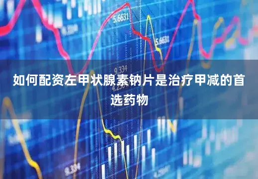 如何配资左甲状腺素钠片是治疗甲减的首选药物