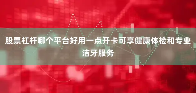 股票杠杆哪个平台好用一点开卡可享健康体检和专业洁牙服务
