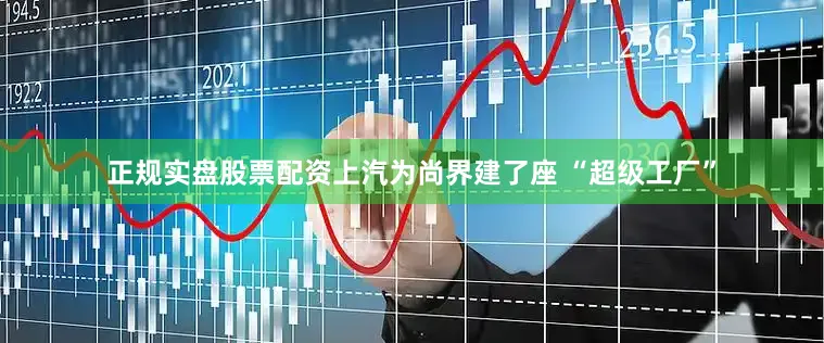 正规实盘股票配资上汽为尚界建了座 “超级工厂”