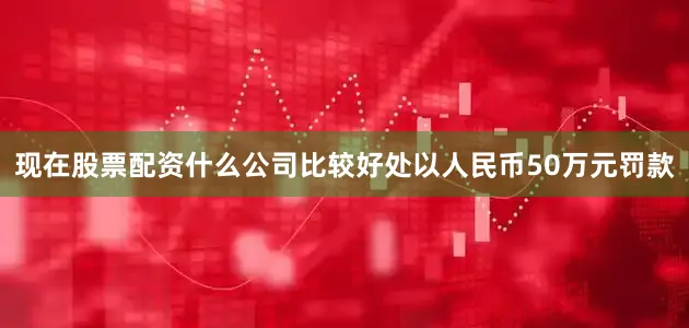 现在股票配资什么公司比较好处以人民币50万元罚款
