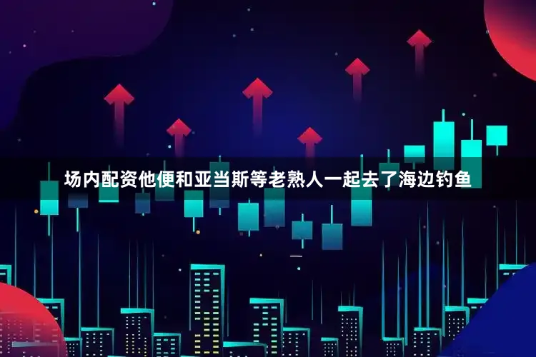 场内配资他便和亚当斯等老熟人一起去了海边钓鱼