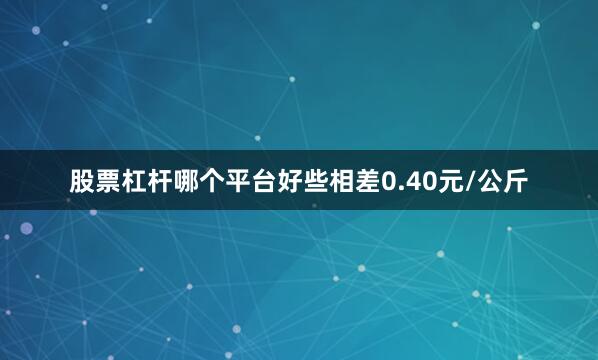 股票杠杆哪个平台好些相差0.40元/公斤