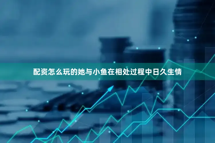 配资怎么玩的她与小鱼在相处过程中日久生情
