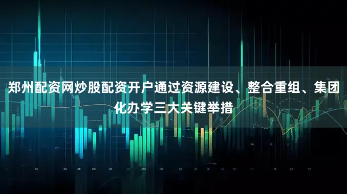 郑州配资网炒股配资开户通过资源建设、整合重组、集团化办学三大关键举措